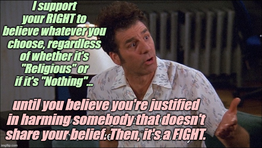 Kramer talks about George Costanza's Man-Love for a She-Jerry | I support your RIGHT to believe whatever you choose, regardless of whether it's "Religious" or if it's "Nothing"... until you believe you're | image tagged in kramer talks about george costanza's man-love for a she-jerry | made w/ Imgflip meme maker