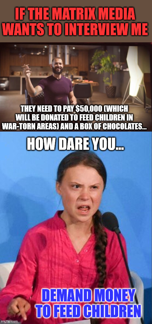 Make the misleadia pay... | IF THE MATRIX MEDIA WANTS TO INTERVIEW ME; THEY NEED TO PAY $50,000 (WHICH WILL BE DONATED TO FEED CHILDREN IN WAR-TORN AREAS) AND A BOX OF CHOCOLATES... HOW DARE YOU... DEMAND MONEY TO FEED CHILDREN | image tagged in greta thunberg how dare you,mainstream media,liars | made w/ Imgflip meme maker