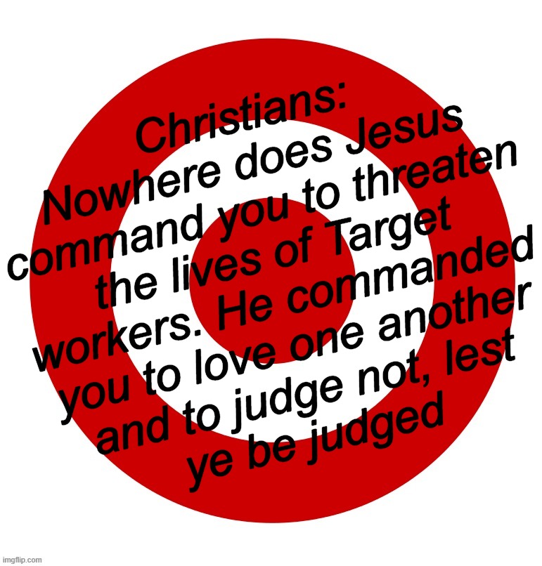 do unto others... | Christians:
Nowhere does Jesus
command you to threaten
the lives of Target
workers. He commanded
you to love one another
and to judge not, lest
ye be judged | image tagged in hit,the,target,fake,christians | made w/ Imgflip meme maker