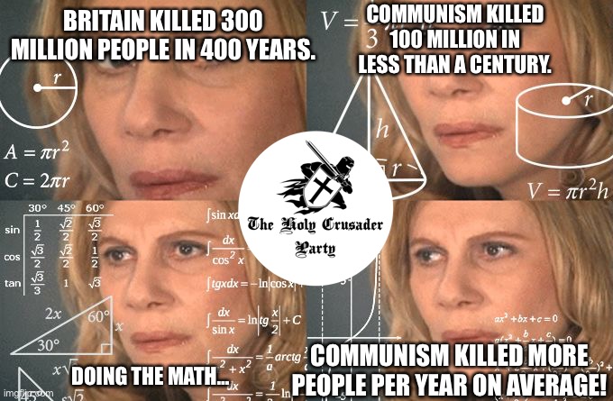 Reject the Reds! Embrace the Holy Crusader Party! | COMMUNISM KILLED 100 MILLION IN LESS THAN A CENTURY. BRITAIN KILLED 300 MILLION PEOPLE IN 400 YEARS. COMMUNISM KILLED MORE PEOPLE PER YEAR ON AVERAGE! DOING THE MATH… | image tagged in calculating meme,communism | made w/ Imgflip meme maker