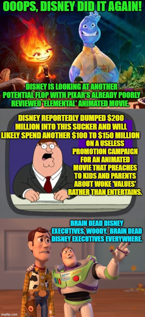 Other than Guardian of the Galaxy, everything Disney produces . . . now flops. | OOOPS, DISNEY DID IT AGAIN! DISNEY IS LOOKING AT ANOTHER POTENTIAL FLOP WITH PIXAR’S ALREADY POORLY REVIEWED 'ELEMENTAL' ANIMATED MOVIE. DISNEY REPORTEDLY DUMPED $200 MILLION INTO THIS SUCKER AND WILL LIKELY SPEND ANOTHER $100 TO $150 MILLION; ON A USELESS PROMOTION CAMPAIGN FOR AN ANIMATED MOVIE THAT PREACHES TO KIDS AND PARENTS ABOUT WOKE 'VALUES' RATHER THAN ENTERTAINS. BRAIN DEAD DISNEY EXECUTIVES, WOODY.  BRAIN DEAD DISNEY EXECUTIVES EVERYWHERE. | image tagged in truth | made w/ Imgflip meme maker