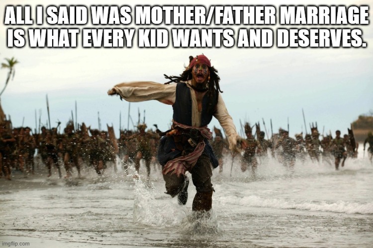 Marriage pride | ALL I SAID WAS MOTHER/FATHER MARRIAGE IS WHAT EVERY KID WANTS AND DESERVES. | image tagged in captain jack sparrow running,pride | made w/ Imgflip meme maker