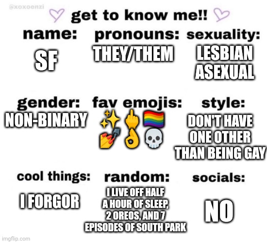 I'm bored | THEY/THEM; LESBIAN
ASEXUAL; SF; NON-BINARY; DON'T HAVE ONE OTHER THAN BEING GAY; ✨🖕🏳️‍🌈
💅👌💀; I LIVE OFF HALF A HOUR OF SLEEP, 2 OREOS, AND 7 EPISODES OF SOUTH PARK; NO; I FORGOR | image tagged in get to know me | made w/ Imgflip meme maker