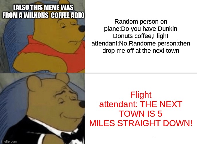 True dis | (ALSO THIS MEME WAS FROM A WILKONS  COFFEE ADD); Random person on plane:Do you have Dunkin Donuts coffee,Flight attendant:No,Randome person:then drop me off at the next town; Flight attendant: THE NEXT TOWN IS 5 MILES STRAIGHT DOWN! | image tagged in memes,tuxedo winnie the pooh | made w/ Imgflip meme maker