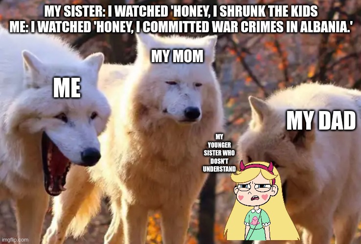 :) | MY SISTER: I WATCHED 'HONEY, I SHRUNK THE KIDS
ME: I WATCHED 'HONEY, I COMMITTED WAR CRIMES IN ALBANIA.'; ME; MY MOM; MY DAD; MY YOUNGER SISTER WHO DOSN'T UNDERSTAND | image tagged in two wolves laughing | made w/ Imgflip meme maker