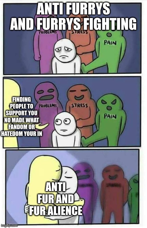 i am so happy i found this stream | ANTI FURRYS AND FURRYS FIGHTING; FINDING PEOPLE TO SUPPORT YOU NO MADE WHAT FANDOM OR HATEDOM YOUR IN; ANTI FUR AND FUR ALIENCE | image tagged in hug meme,anti furry,furry,anti furry meme,furry meme,mental health | made w/ Imgflip meme maker