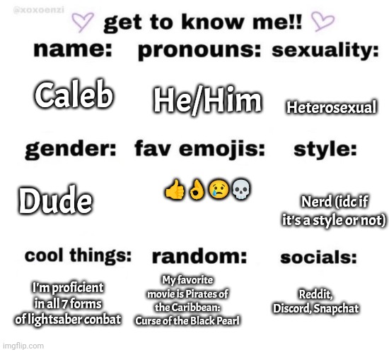 Me (forgot I'm a f***ing maid femboy i could've put that down) | Heterosexual; He/Him; Caleb; 👍👌😢💀; Dude; Nerd (idc if it's a style or not); My favorite movie is Pirates of the Caribbean: Curse of the Black Pearl; I'm proficient in all 7 forms of lightsaber conbat; Reddit, Discord, Snapchat | image tagged in get to know me | made w/ Imgflip meme maker