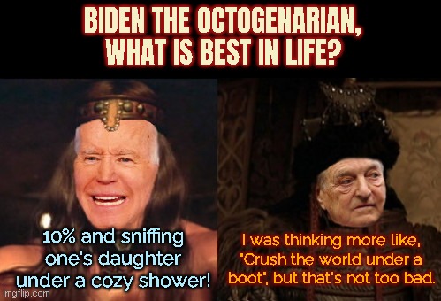 Biden the Octogenarian | BIDEN THE OCTOGENARIAN, WHAT IS BEST IN LIFE? 10% and sniffing one's daughter under a cozy shower! I was thinking more like, "Crush the world under a boot", but that's not too bad. | image tagged in joe biden,george soros,government corruption,conan the barbarian,satire,political humor | made w/ Imgflip meme maker