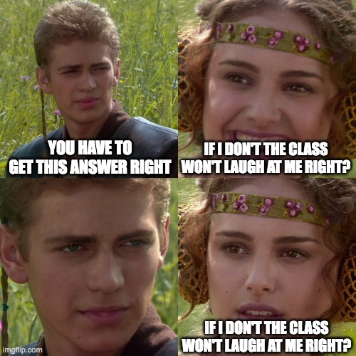 ? | YOU HAVE TO GET THIS ANSWER RIGHT; IF I DON'T THE CLASS WON'T LAUGH AT ME RIGHT? IF I DON'T THE CLASS WON'T LAUGH AT ME RIGHT? | image tagged in anakin padme 4 panel | made w/ Imgflip meme maker