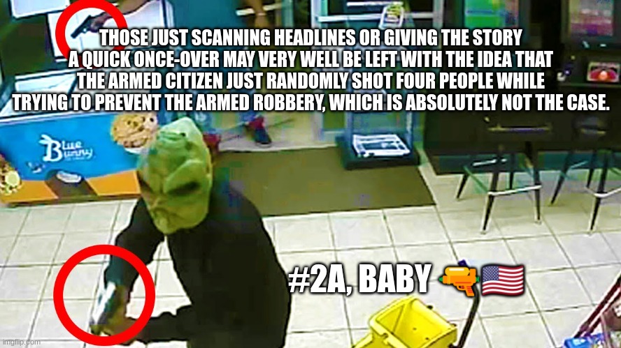THOSE JUST SCANNING HEADLINES OR GIVING THE STORY A QUICK ONCE-OVER MAY VERY WELL BE LEFT WITH THE IDEA THAT THE ARMED CITIZEN JUST RANDOMLY SHOT FOUR PEOPLE WHILE TRYING TO PREVENT THE ARMED ROBBERY, WHICH IS ABSOLUTELY NOT THE CASE. #2A, BABY 🔫🇺🇸 | made w/ Imgflip meme maker