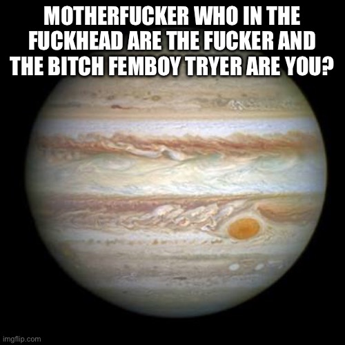 Jupiter | MOTHERFUCKER WHO IN THE FUCKHEAD ARE THE FUCKER AND THE BITCH FEMBOY TRYER ARE YOU? | image tagged in jupiter | made w/ Imgflip meme maker
