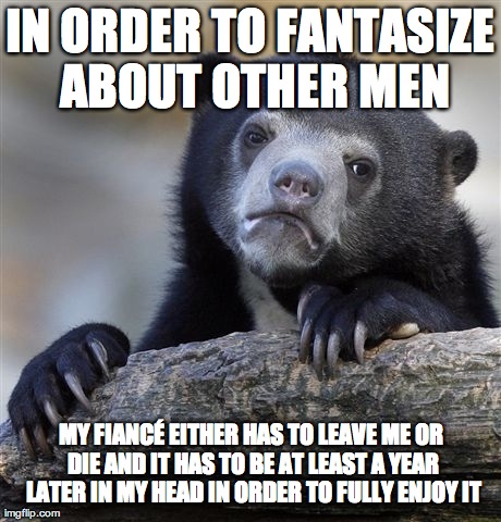 Confession Bear | IN ORDER TO FANTASIZE ABOUT OTHER MEN MY FIANCÃ‰ EITHER HAS TO LEAVE ME OR DIE AND IT HAS TO BE AT LEAST A YEAR LATER IN MY HEAD IN ORDER TO | image tagged in memes,confession bear,AdviceAnimals | made w/ Imgflip meme maker
