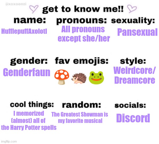 get to know me | All pronouns 
except she/her; Pansexual; HufflepuffAxolotl; Genderfaun; Weirdcore/
Dreamcore; 🍄🦔🐸; I memorized (almost) all of 
the Harry Potter spells; The Greatest Showman is 
my favorite musical; Discord | image tagged in get to know me | made w/ Imgflip meme maker