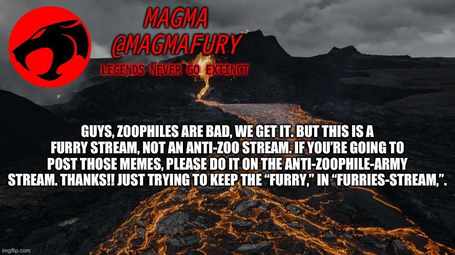 Magma's Announcement Template 3.0 | GUYS, ZOOPHILES ARE BAD, WE GET IT. BUT THIS IS A FURRY STREAM, NOT AN ANTI-ZOO STREAM. IF YOU’RE GOING TO POST THOSE MEMES, PLEASE DO IT ON THE ANTI-ZOOPHILE-ARMY STREAM. THANKS!! JUST TRYING TO KEEP THE “FURRY,” IN “FURRIES-STREAM,”. | image tagged in magma's announcement template 3 0 | made w/ Imgflip meme maker