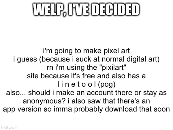 idk | i'm going to make pixel art i guess (because i suck at normal digital art)
rn i'm using the "pixilart" site because it's free and also has a
l i n e t o o l (pog)
also... should i make an account there or stay as anonymous? i also saw that there's an app version so imma probably download that soon; WELP, I'VE DECIDED | image tagged in idk | made w/ Imgflip meme maker