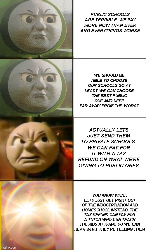 how to annoy a liberal extra quickly | PUBLIC SCHOOLS ARE TERRIBLE. WE PAY MORE NOW THAN EVER AND EVERYTHINGS WORSE; WE SHOULD BE ABLE TO CHOOSE OUR SCHOOLS SO AT LEAST WE CAN CHOOSE THE BEST PUBLIC ONE AND KEEP FAR AWAY FROM THE WORST; ACTUALLY LETS JUST SEND THEM TO PRIVATE SCHOOLS. WE CAN PAY FOR IT WITH A TAX REFUND ON WHAT WE'RE GIVING TO PUBLIC ONES; YOU KNOW WHAT, LETS JUST GET RIGHT OUT OF THE INDOCTRINATION AND HOMESCHOOL INSTEAD. THE TAX REFUND CAN PAY FOR A TUTOR WHO CAN TEACH THE KIDS AT HOME SO WE CAN HEAR WHAT THEY'RE TELLING THEM | image tagged in increasingly angry tank engines | made w/ Imgflip meme maker