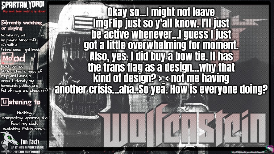 So yea... >_< Crisis and me being a tired game developer as always... | Okay so...I might not leave ImgFlip just so y'all know. I'll just be active whenever...I guess I just got a little overwhelming for moment. Also, yes. I did buy a bow tie. It has the trans flag as a design...why that kind of design? >_< not me having another crisis...aha..So yea. How is everyone doing? Nothing rn, will be playing Minecraft 1.17.1 with a friend once I get back; Polish politics (AKA a chaotic mess of rage and having a crisis. Litterally my homelands politics are full of rage and chaos rn-); Nothing, completely ignoring the fact my dad's watching Polish news... | image tagged in spartan yoroi's panzerhund template | made w/ Imgflip meme maker