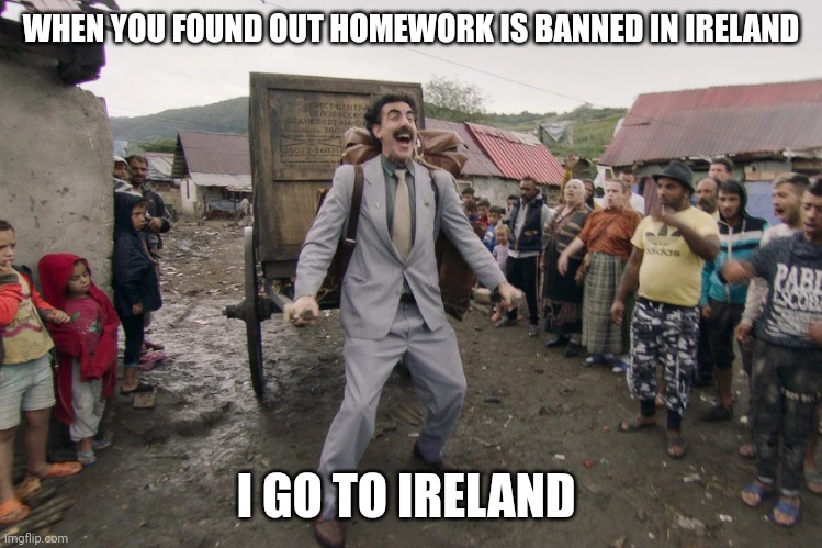 Borat i go to america | WHEN YOU FOUND OUT HOMEWORK IS BANNED IN IRELAND; I GO TO IRELAND | image tagged in borat i go to america | made w/ Imgflip meme maker