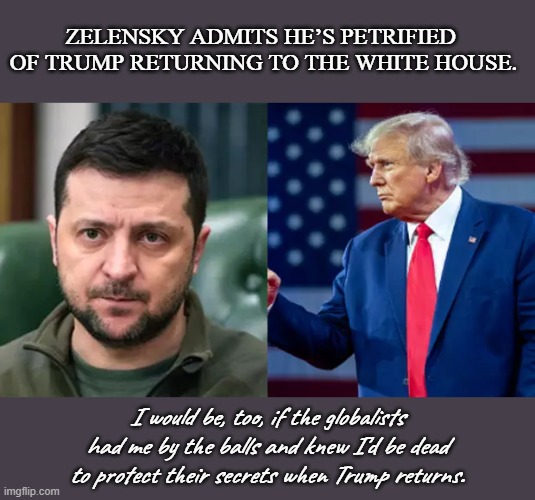 Not too glad, Vlad. | ZELENSKY ADMITS HE’S PETRIFIED 
OF TRUMP RETURNING TO THE WHITE HOUSE. I would be, too, if the globalists had me by the balls and knew I'd be dead to protect their secrets when Trump returns. | image tagged in zelensky,ukraine,globalists,globalism,trump | made w/ Imgflip meme maker