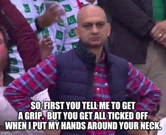 Grip | SO, FIRST YOU TELL ME TO GET A GRIP.  BUT YOU GET ALL TICKED OFF WHEN I PUT MY HANDS AROUND YOUR NECK. | image tagged in angry man | made w/ Imgflip meme maker