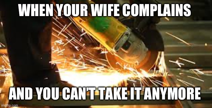 the smell of an angle grinder | WHEN YOUR WIFE COMPLAINS; AND YOU CAN’T TAKE IT ANYMORE | image tagged in the smell of an angle grinder | made w/ Imgflip meme maker