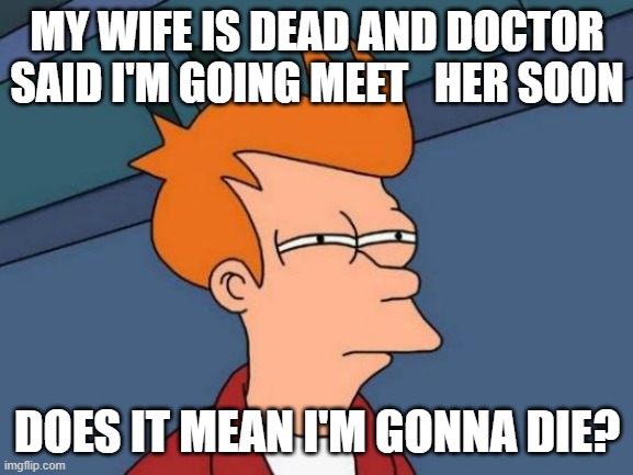Futurama Fry | MY WIFE IS DEAD AND DOCTOR SAID I'M GOING MEET   HER SOON; DOES IT MEAN I'M GONNA DIE? | image tagged in memes,futurama fry | made w/ Imgflip meme maker