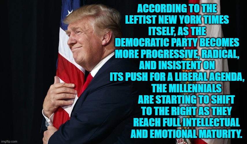 liberal in youth to 'fit-in' with the peer group.  Conservative as an adult, because you have a brain. | ACCORDING TO THE LEFTIST NEW YORK TIMES ITSELF, AS THE DEMOCRATIC PARTY BECOMES MORE PROGRESSIVE, RADICAL, AND INSISTENT ON ITS PUSH FOR A LIBERAL AGENDA, THE MILLENNIALS ARE STARTING TO SHIFT TO THE RIGHT AS THEY REACH FULL INTELLECTUAL AND EMOTIONAL MATURITY. | image tagged in truth | made w/ Imgflip meme maker