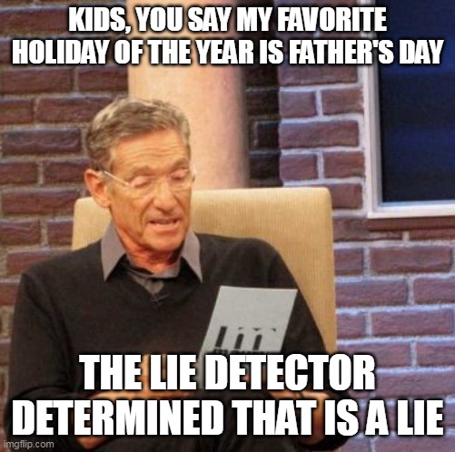 Maury Lie Detector Meme | KIDS, YOU SAY MY FAVORITE HOLIDAY OF THE YEAR IS FATHER'S DAY; THE LIE DETECTOR DETERMINED THAT IS A LIE | image tagged in memes,maury lie detector,meme,funny,father's day | made w/ Imgflip meme maker