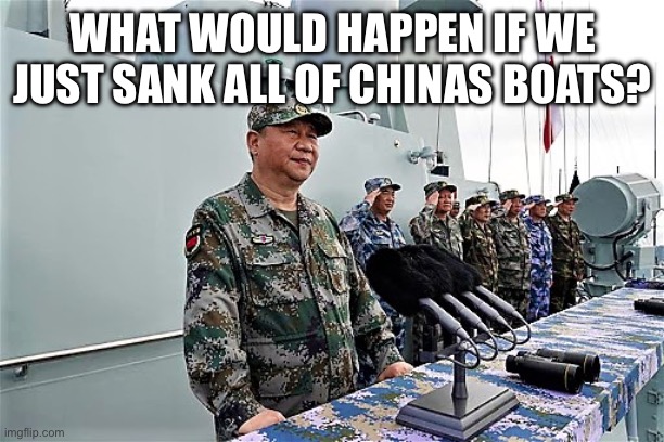 Xi Jinping | WHAT WOULD HAPPEN IF WE JUST SANK ALL OF CHINAS BOATS? | image tagged in xi jinping | made w/ Imgflip meme maker