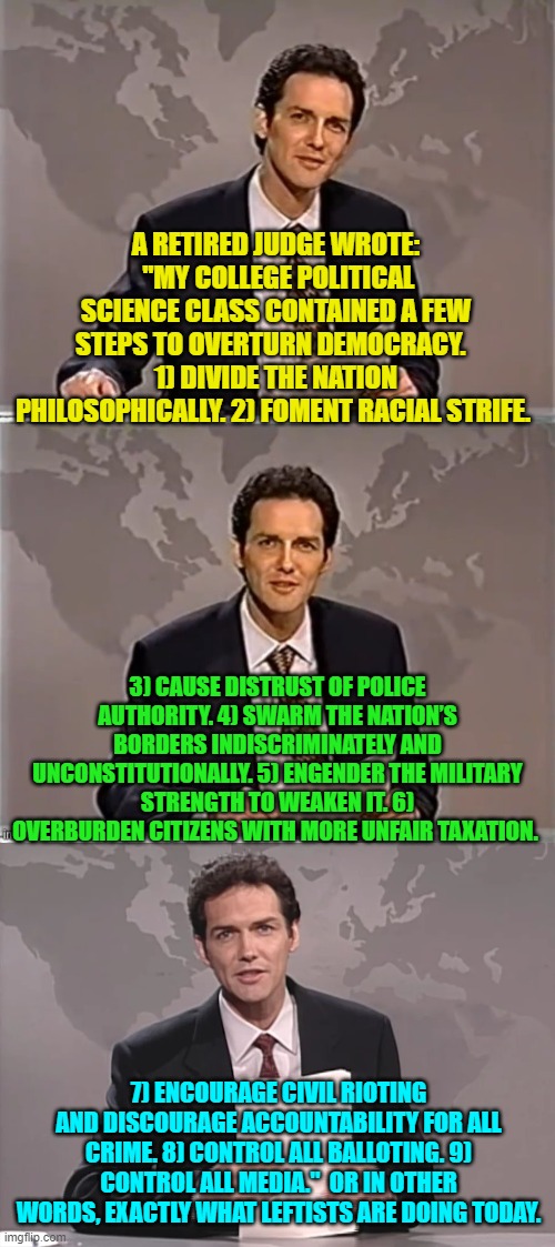 But we are not supposed to realize what the Political Left is doing. | A RETIRED JUDGE WROTE:  "MY COLLEGE POLITICAL SCIENCE CLASS CONTAINED A FEW STEPS TO OVERTURN DEMOCRACY.  
1) DIVIDE THE NATION PHILOSOPHICALLY. 2) FOMENT RACIAL STRIFE. 3) CAUSE DISTRUST OF POLICE AUTHORITY. 4) SWARM THE NATION’S BORDERS INDISCRIMINATELY AND UNCONSTITUTIONALLY. 5) ENGENDER THE MILITARY STRENGTH TO WEAKEN IT. 6) OVERBURDEN CITIZENS WITH MORE UNFAIR TAXATION. 7) ENCOURAGE CIVIL RIOTING AND DISCOURAGE ACCOUNTABILITY FOR ALL CRIME. 8) CONTROL ALL BALLOTING. 9) CONTROL ALL MEDIA."  OR IN OTHER WORDS, EXACTLY WHAT LEFTISTS ARE DOING TODAY. | image tagged in weekend update with norm | made w/ Imgflip meme maker