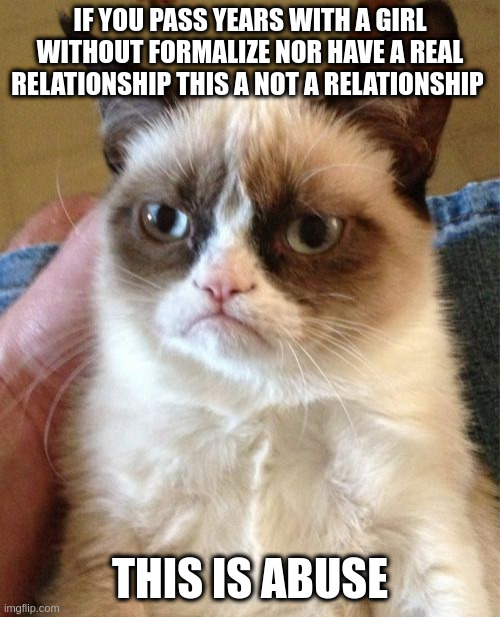 abuse | IF YOU PASS YEARS WITH A GIRL WITHOUT FORMALIZE NOR HAVE A REAL RELATIONSHIP THIS A NOT A RELATIONSHIP; THIS IS ABUSE | image tagged in memes,grumpy cat | made w/ Imgflip meme maker