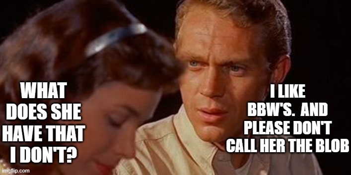 1958 movie The Blob unseen footage | WHAT DOES SHE HAVE THAT I DON'T? I LIKE BBW'S.  AND PLEASE DON'T CALL HER THE BLOB | image tagged in horror movie,steve mcqueen | made w/ Imgflip meme maker