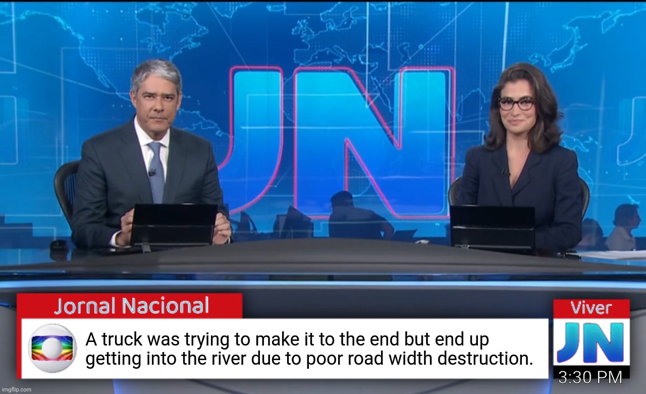 Jornal Nacional (Brazilian News Network) | A truck was trying to make it to the end but end up getting into the river due to poor road width destruction. 3:30 PM | image tagged in jornal nacional brazilian news network | made w/ Imgflip meme maker