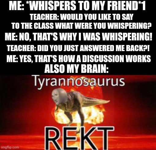 Damn bro that's powerful! | ME: *WHISPERS TO MY FRIEND*1; TEACHER: WOULD YOU LIKE TO SAY TO THE CLASS WHAT WERE YOU WHISPERING? ME: NO, THAT'S WHY I WAS WHISPERING! TEACHER: DID YOU JUST ANSWERED ME BACK?! ME: YES, THAT'S HOW A DISCUSSION WORKS; ALSO MY BRAIN: | image tagged in tyrannosaurus rekt,school,too damn high,memes,front page plz | made w/ Imgflip meme maker