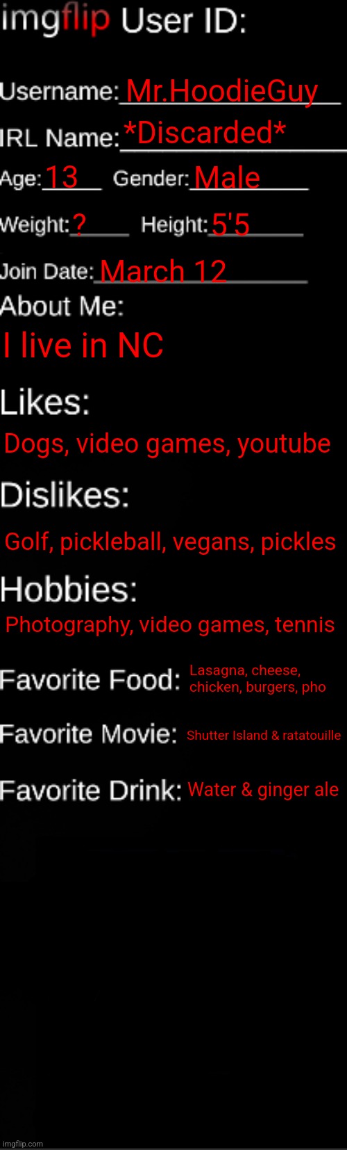 Finally made one of these after 3 years | Mr.HoodieGuy; *Discarded*; 13; Male; ? 5'5; March 12; I live in NC; Dogs, video games, youtube; Golf, pickleball, vegans, pickles; Photography, video games, tennis; Lasagna, cheese, chicken, burgers, pho; Shutter Island & ratatouille; Water & ginger ale | image tagged in imgflip id card | made w/ Imgflip meme maker