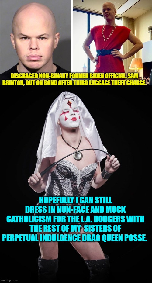 Yes . . . THIS is what Biden's handlers knowingly hired to be a government official. | DISGRACED NON-BINARY FORMER BIDEN OFFICIAL, SAM BRINTON, OUT ON BOND AFTER THIRD LUGGAGE THEFT CHARGE. HOPEFULLY I CAN STILL DRESS IN NUN-FACE AND MOCK CATHOLICISM FOR THE L.A. DODGERS WITH THE REST OF MY  SISTERS OF PERPETUAL INDULGENCE DRAG QUEEN POSSE. | image tagged in truth | made w/ Imgflip meme maker