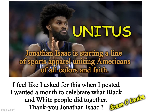 UNITUS | UNITUS; Jonathan Isaac is starting a line 
of sports apparel uniting Americans
of all colors and faith. I feel like I asked for this when I posted
I wanted a month to celebrate what Black
and White people did together.
Thank-you Jonathan Isaac ! Bruce C Linder | image tagged in jonathan isaac,unitus,all lives matter,unity,faith,sports apparel | made w/ Imgflip meme maker