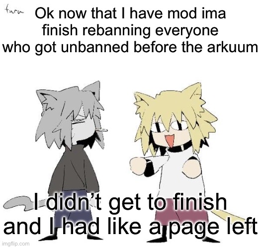 Neco arc and chaos neco arc | Ok now that I have mod ima finish rebanning everyone who got unbanned before the arkuum; I didn’t get to finish and I had like a page left | image tagged in neco arc and chaos neco arc | made w/ Imgflip meme maker