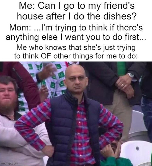 my mom be like lol | Me: Can I go to my friend's house after I do the dishes? Mom: ...I'm trying to think if there's anything else I want you to do first... Me who knows that she's just trying to think OF other things for me to do: | image tagged in unimpressed man,memes,funny,parents,i don't think people pay attention to these tags lol | made w/ Imgflip meme maker