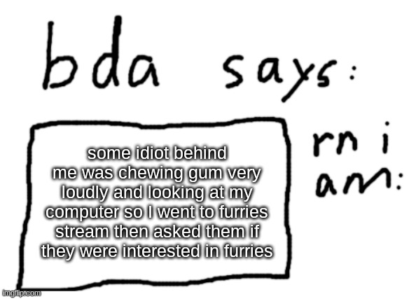 :} | some idiot behind me was chewing gum very loudly and looking at my computer so I went to furries stream then asked them if they were interested in furries | image tagged in official badlydrawnaxolotl announcement temp | made w/ Imgflip meme maker