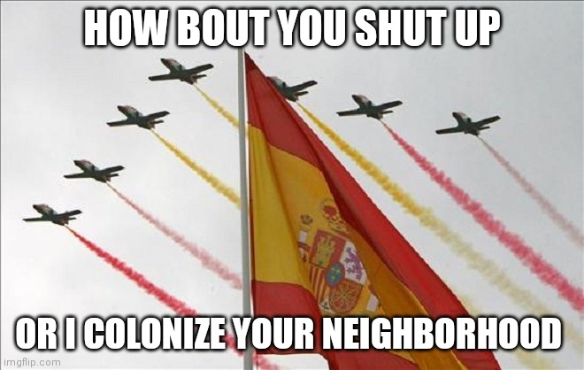 Viva España | HOW BOUT YOU SHUT UP OR I COLONIZE YOUR NEIGHBORHOOD | image tagged in viva espa a | made w/ Imgflip meme maker