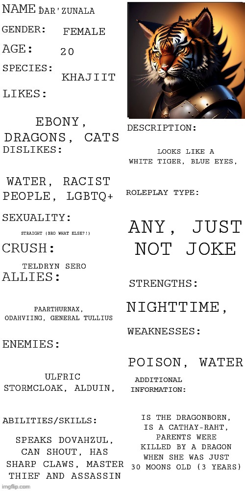 The species is from The Elder Scrolls | DAR'ZUNALA; FEMALE; 20; KHAJIIT; EBONY, DRAGONS, CATS; LOOKS LIKE A WHITE TIGER, BLUE EYES, WATER, RACIST PEOPLE, LGBTQ+; ANY, JUST NOT JOKE; STRAIGHT (BRO WHAT ELSE?!); TELDRYN SERO; NIGHTTIME, PAARTHURNAX, ODAHVIING, GENERAL TULLIUS; POISON, WATER; ULFRIC STORMCLOAK, ALDUIN, IS THE DRAGONBORN, IS A CATHAY-RAHT, PARENTS WERE KILLED BY A DRAGON WHEN SHE WAS JUST 30 MOONS OLD (3 YEARS); SPEAKS DOVAHZUL, CAN SHOUT, HAS SHARP CLAWS, MASTER THIEF AND ASSASSIN | image tagged in updated roleplay oc showcase,khajiit,dar'zunala | made w/ Imgflip meme maker