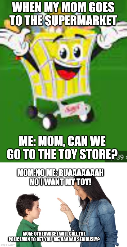 childhood and moms at the supermarket be like: | WHEN MY MOM GOES TO THE SUPERMARKET; ME: MOM, CAN WE GO TO THE TOY STORE? MOM:NO ME: BUAAAAAAAH NO I WANT MY TOY! MOM: OTHERWISE I WILL CALL THE POLICEMAN TO GET YOU  ME: AAAAAH SERIOUSLY? | image tagged in memes,toys,so true,childhood,moms,funny | made w/ Imgflip meme maker