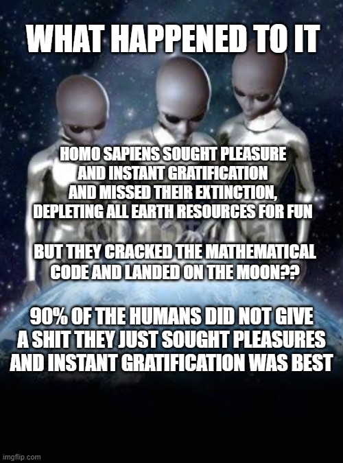 What happened to Earth, Alien talk | WHAT HAPPENED TO IT; HOMO SAPIENS SOUGHT PLEASURE AND INSTANT GRATIFICATION AND MISSED THEIR EXTINCTION, DEPLETING ALL EARTH RESOURCES FOR FUN; BUT THEY CRACKED THE MATHEMATICAL CODE AND LANDED ON THE MOON?? 90% OF THE HUMANS DID NOT GIVE A SHIT THEY JUST SOUGHT PLEASURES AND INSTANT GRATIFICATION WAS BEST | image tagged in aliens look down on earth | made w/ Imgflip meme maker