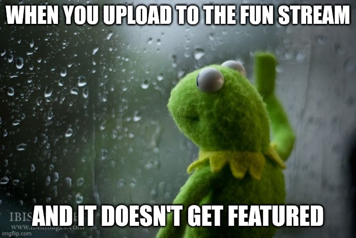 kermit window | WHEN YOU UPLOAD TO THE FUN STREAM; AND IT DOESN'T GET FEATURED | image tagged in kermit window | made w/ Imgflip meme maker