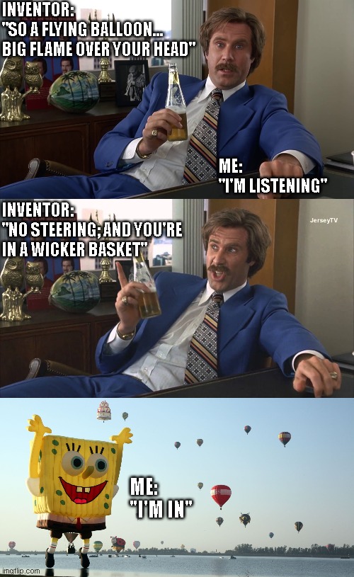 Hot Air Balloons | INVENTOR: 
"SO A FLYING BALLOON... 
BIG FLAME OVER YOUR HEAD"; ME: 
"I'M LISTENING"; INVENTOR: 
"NO STEERING; AND YOU'RE IN A WICKER BASKET"; ME: 
"I'M IN" | image tagged in ron burgundy anchorman well that escalated quickly hd,brick killed a guy,hot air balloons | made w/ Imgflip meme maker