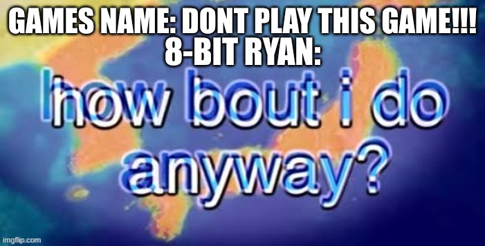 how bout i do it anyway | GAMES NAME: DONT PLAY THIS GAME!!! 8-BIT RYAN: | image tagged in how bout i do it anyway | made w/ Imgflip meme maker