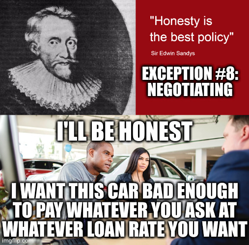 "Honesty is the best policy" is a lie propagated by scoundrels at the expense of the gullible | EXCEPTION #8:
NEGOTIATING; I'LL BE HONEST; I WANT THIS CAR BAD ENOUGH TO PAY WHATEVER YOU ASK AT
WHATEVER LOAN RATE YOU WANT | image tagged in honesty | made w/ Imgflip meme maker