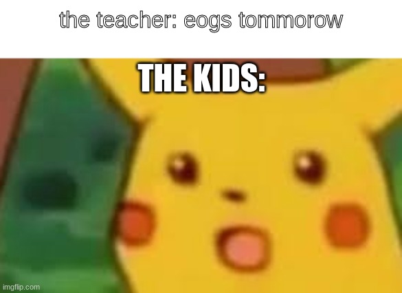 eog pika | the teacher: eogs tommorow; THE KIDS: | image tagged in surprised pikachu | made w/ Imgflip meme maker