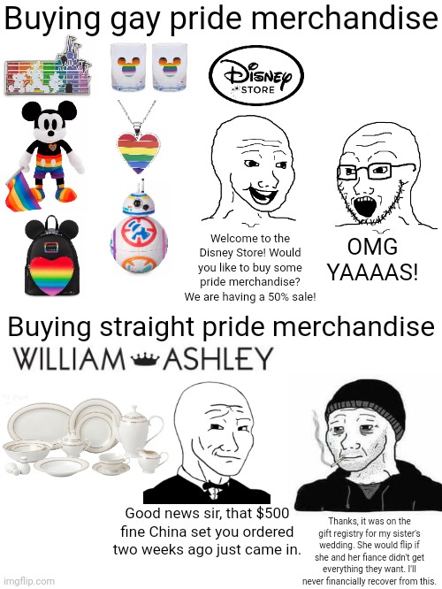 When you buy gay pride merchandise vs when you buy straight pride merchandise | Buying gay pride merchandise; OMG YAAAAS! Welcome to the Disney Store! Would you like to buy some pride merchandise? We are having a 50% sale! Buying straight pride merchandise; Thanks, it was on the gift registry for my sister's wedding. She would flip if she and her fiance didn't get everything they want. I'll never financially recover from this. Good news sir, that $500 fine China set you ordered two weeks ago just came in. | image tagged in lgbtq,gay pride,weddings | made w/ Imgflip meme maker